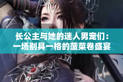 長公主與她的迷人男寵們：一場別具一格的菠菜卷盛宴