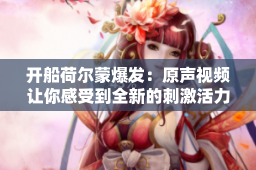 開船荷爾蒙爆發：原聲視頻讓你感受到全新的刺激活力
