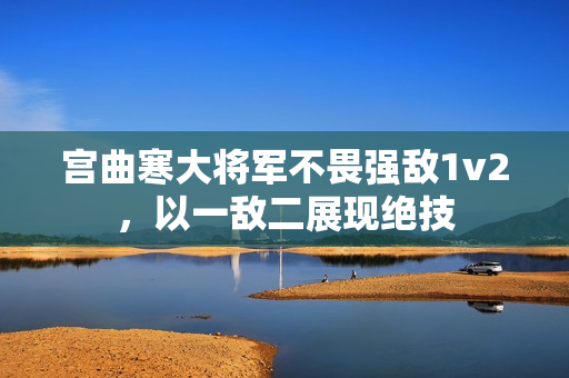 宮曲寒大將軍不畏強(qiáng)敵1v2，以一敵二展現(xiàn)絕技