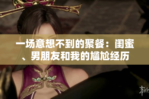 一場意想不到的聚餐：閨蜜、男朋友和我的尷尬經歷
