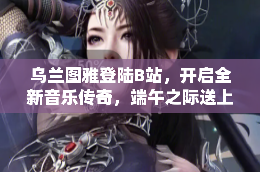 烏蘭圖雅登陸B(tài)站，開啟全新音樂傳奇，端午之際送上精彩演繹