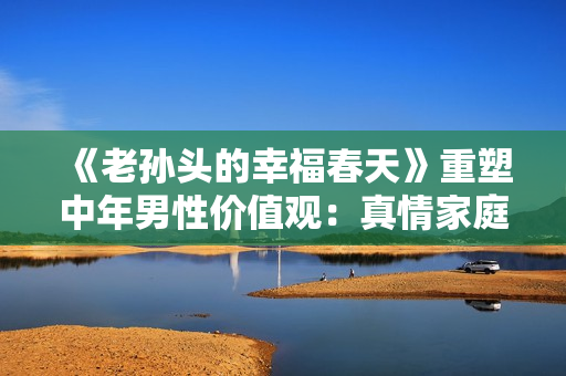 《老孫頭的幸福春天》重塑中年男性價值觀：真情家庭觀光芒重現30集
