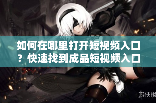 如何在哪里打開短視頻入口？快速找到成品短視頻入口的方法