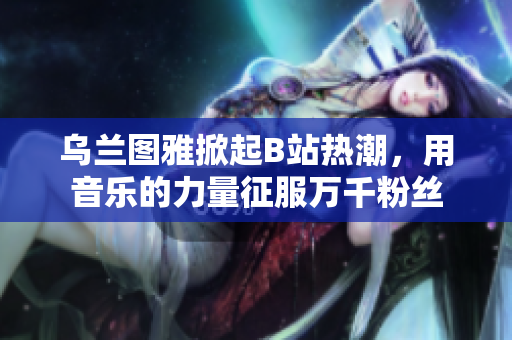 烏蘭圖雅掀起B站熱潮，用音樂的力量征服萬千粉絲