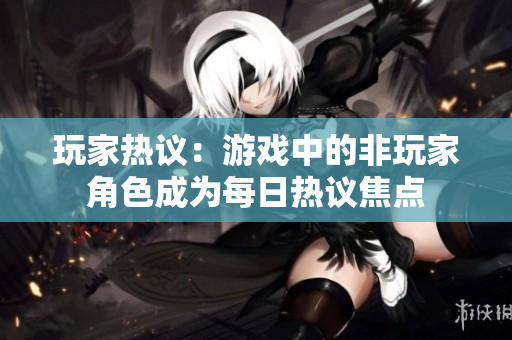玩家熱議：游戲中的非玩家角色成為每日熱議焦點