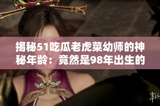 揭秘51吃瓜老虎菜幼師的神秘年齡：竟然是98年出生的！