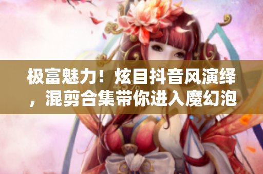 極富魅力！炫目抖音風演繹，混剪合集帶你進入魔幻泡芙世界