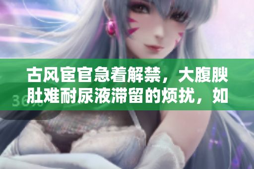 古風宦官急著解禁，大腹腴肚難耐尿液滯留的煩擾，如何解決？