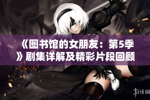 《圖書館的女朋友：第5季》劇集詳解及精彩片段回顧