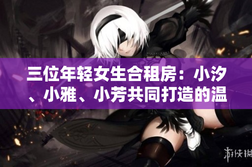 三位年輕女生合租房：小汐、小雅、小芳共同打造的溫馨家園
