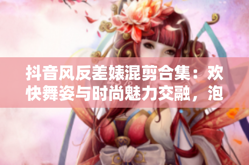 抖音風反差婊混剪合集：歡快舞姿與時尚魅力交融，泡芙舞者驚艷亮相