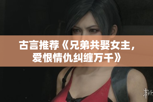 古言推薦《兄弟共娶女主，愛恨情仇糾纏萬(wàn)千》