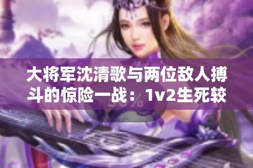 大將軍沈清歌與兩位敵人搏斗的驚險一戰：1v2生死較量