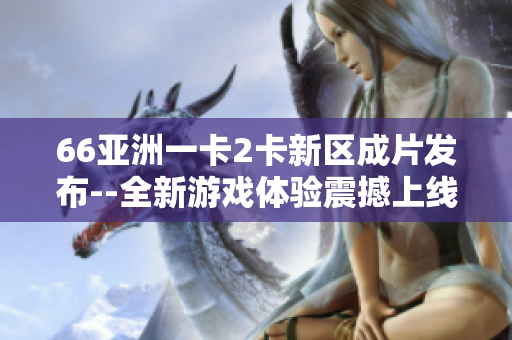 66亞洲一卡2卡新區成片發布--全新游戲體驗震撼上線