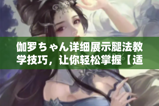 伽羅ちゃん詳細展示腿法教學技巧，讓你輕松掌握【適合初學者】