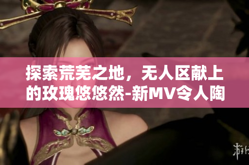 探索荒蕪之地，無人區獻上的玫瑰悠悠然-新MV令人陶醉