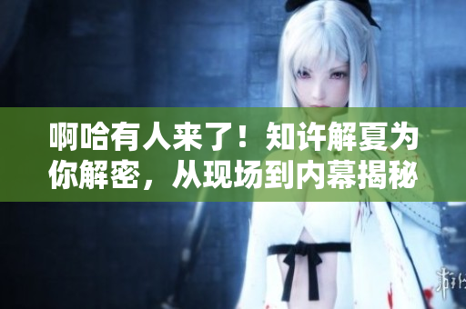 啊哈有人來了！知許解夏為你解密，從現(xiàn)場到內(nèi)幕揭秘