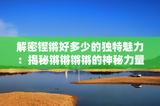 解密鏗鏘好多少的獨(dú)特魅力：揭秘鏘鏘鏘鏘的神秘力量