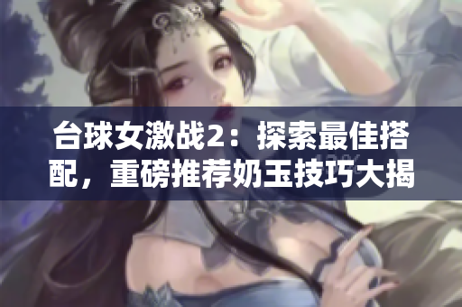 臺球女激戰2：探索最佳搭配，重磅推薦奶玉技巧大揭秘