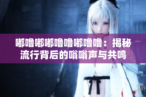 嘟嚕嘟嘟嚕嚕嘟嚕嚕：揭秘流行背后的嗡嗡聲與共鳴