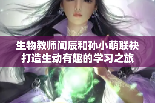 生物教師閆辰和孫小萌聯(lián)袂打造生動(dòng)有趣的學(xué)習(xí)之旅