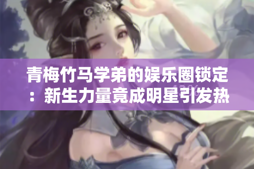 青梅竹馬學(xué)弟的娛樂圈鎖定：新生力量竟成明星引發(fā)熱議