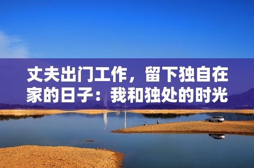 丈夫出門工作，留下獨(dú)自在家的日子：我和獨(dú)處的時(shí)光