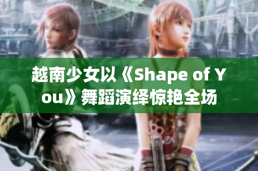 越南少女以《Shape of You》舞蹈演繹驚艷全場