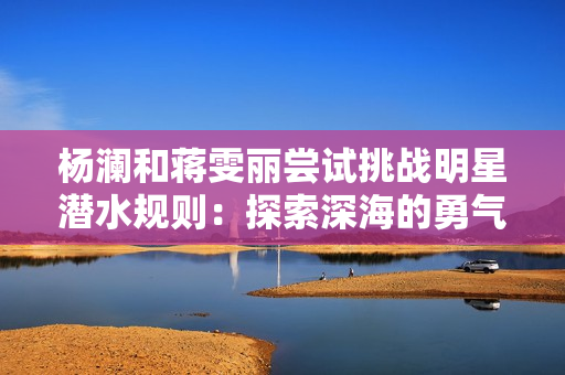 楊瀾和蔣雯麗嘗試挑戰明星潛水規則：探索深海的勇氣與魅力