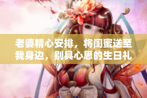 老婆精心安排，將閨蜜送至我身邊，別具心思的生日禮物