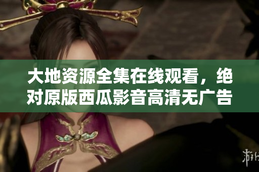 大地資源全集在線觀看，絕對原版西瓜影音高清無廣告