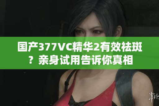 國產377VC精華2有效祛斑？親身試用告訴你真相