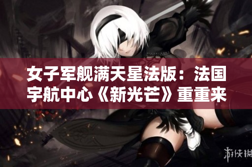 女子軍艦滿天星法版：法國宇航中心《新光芒》重重來襲