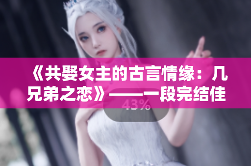 《共娶女主的古言情緣：幾兄弟之戀》——一段完結佳話