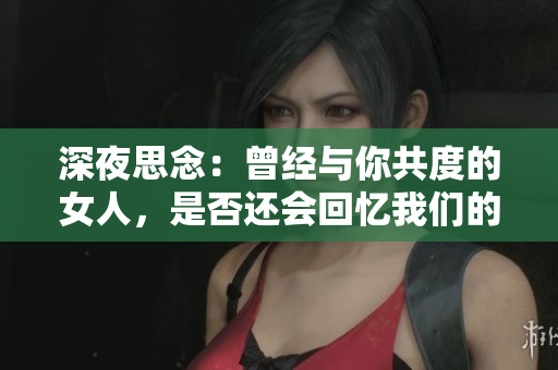 深夜思念：曾經與你共度的女人，是否還會回憶我們的愛情交融？
