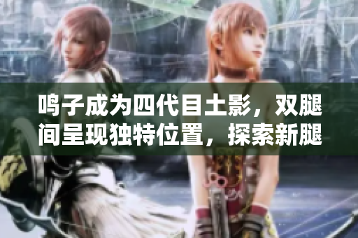 鳴子成為四代目土影，雙腿間呈現(xiàn)獨特位置，探索新腿間器官之謎