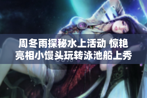 周冬雨探秘水上活動 驚艷亮相小饅頭玩轉泳池船上秀新姿