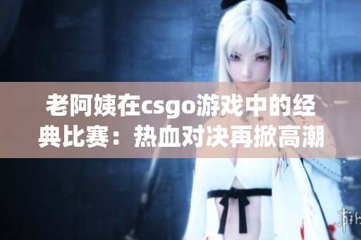 老阿姨在csgo游戲中的經典比賽：熱血對決再掀高潮
