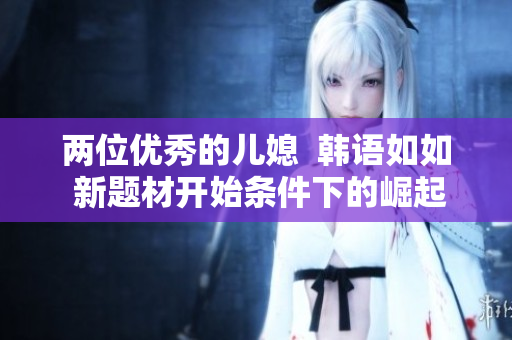兩位優(yōu)秀的兒媳  韓語(yǔ)如如 新題材開始條件下的崛起