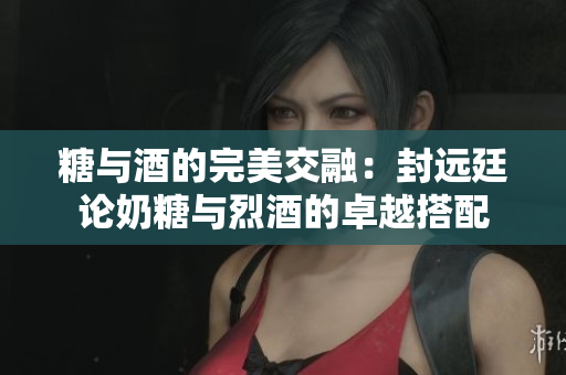 糖與酒的完美交融：封遠廷論奶糖與烈酒的卓越搭配
