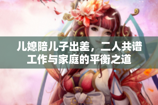 兒媳陪兒子出差，二人共譜工作與家庭的平衡之道