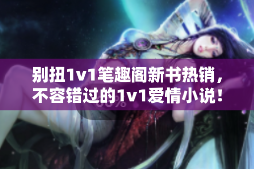 別扭1v1筆趣閣新書熱銷，不容錯過的1v1愛情小說！