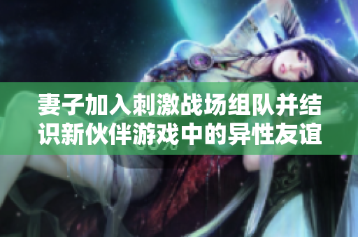 妻子加入刺激戰(zhàn)場組隊并結(jié)識新伙伴游戲中的異性友誼