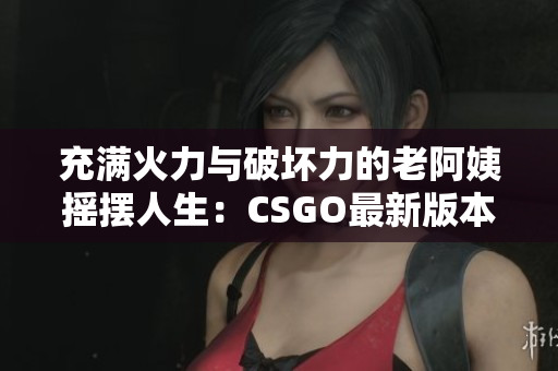 充滿火力與破壞力的老阿姨搖擺人生：CSGO最新版本介紹
