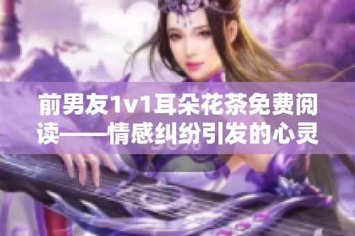 前男友1v1耳朵花茶免費閱讀——情感糾紛引發(fā)的心靈對話  