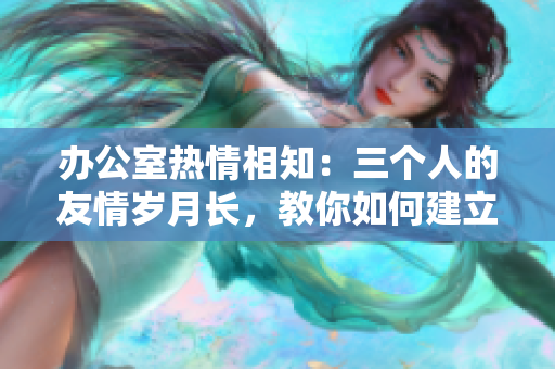 辦公室熱情相知：三個(gè)人的友情歲月長(zhǎng)，教你如何建立好感情網(wǎng)。