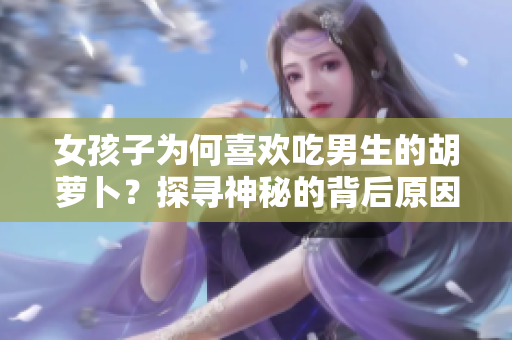 女孩子為何喜歡吃男生的胡蘿卜？探尋神秘的背后原因