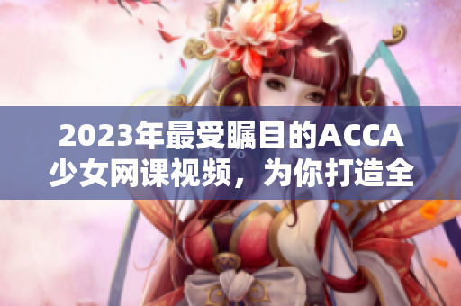 2023年最受矚目的ACCA少女網(wǎng)課視頻，為你打造全新學(xué)習(xí)體驗
