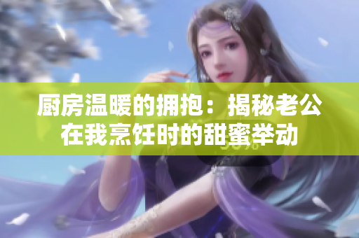 廚房溫暖的擁抱：揭秘老公在我烹飪時的甜蜜舉動