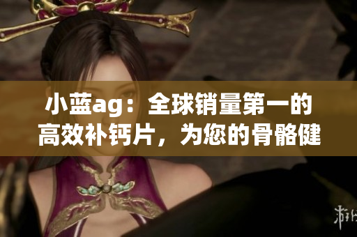 小藍ag：全球銷量第一的高效補鈣片，為您的骨骼健康堅固無比